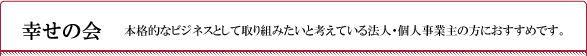 幸せの会　本格的なビジネスとして取り組みたいと考えている法人・個人事業主の方におすすめです。