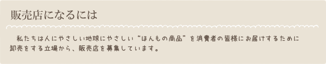 私たちは人にやさしい地球にやさしいほんもの商品を消費者の皆様にお届けするために卸売をする立場から、販売店を募集しています。